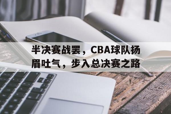 关于半决赛战罢，CBA球队扬眉吐气，步入总决赛之路的信息