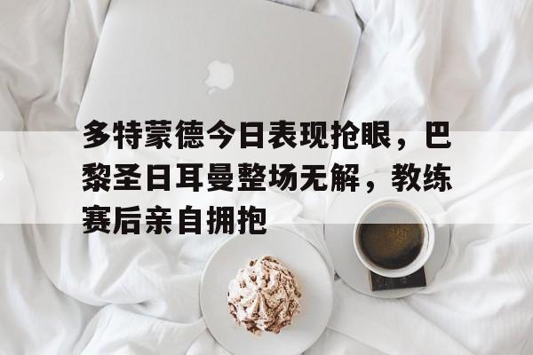 多特蒙德今日表现抢眼，巴黎圣日耳曼整场无解，教练赛后亲自拥抱